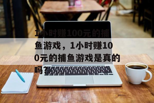 1小时赚100元的捕鱼游戏，1小时赚100元的捕鱼游戏是真的吗?